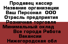 Продавец-кассир › Название организации ­ Ваш Персонал, ООО › Отрасль предприятия ­ Розничная торговля › Минимальный оклад ­ 15 000 - Все города Работа » Вакансии   . Нижегородская обл.